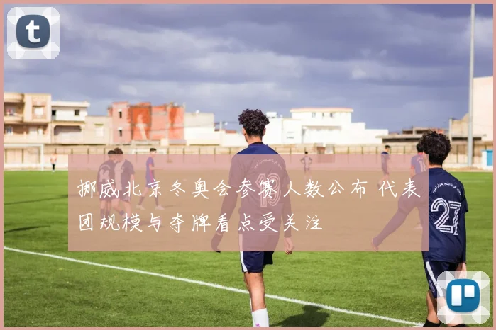 挪威北京冬奥会参赛人数公布 代表团规模与夺牌看点受关注