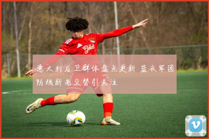 意大利后卫群体盘点更新 蓝衣军团防线新老交替引关注