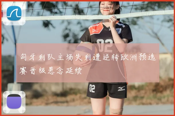 匈牙利队主场失利遭逆转欧洲预选赛晋级悬念延续